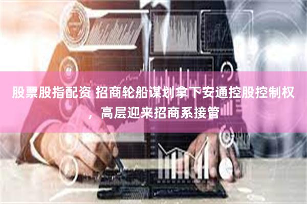 股票股指配资 招商轮船谋划拿下安通控股控制权，高层迎来招商系接管