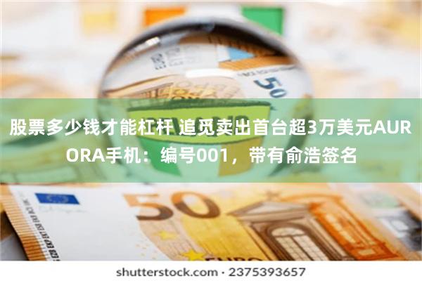 股票多少钱才能杠杆 追觅卖出首台超3万美元AURORA手机：编号001，带有俞浩签名