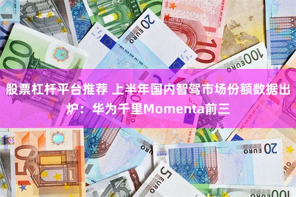 股票杠杆平台推荐 上半年国内智驾市场份额数据出炉：华为千里Momenta前三