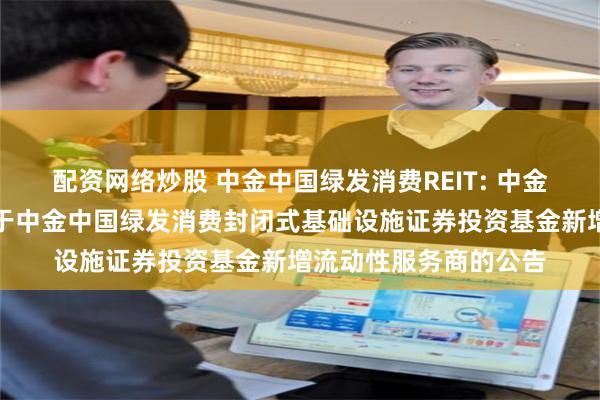 配资网络炒股 中金中国绿发消费REIT: 中金基金管理有限公司关于中金中国绿发消费封闭式基础设施证券投资基金新增流动性服务商的公告