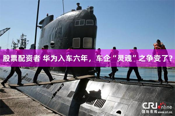 股票配资者 华为入车六年，车企“灵魂”之争变了？
