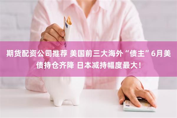 期货配资公司推荐 美国前三大海外“债主”6月美债持仓齐降 日本减持幅度最大！