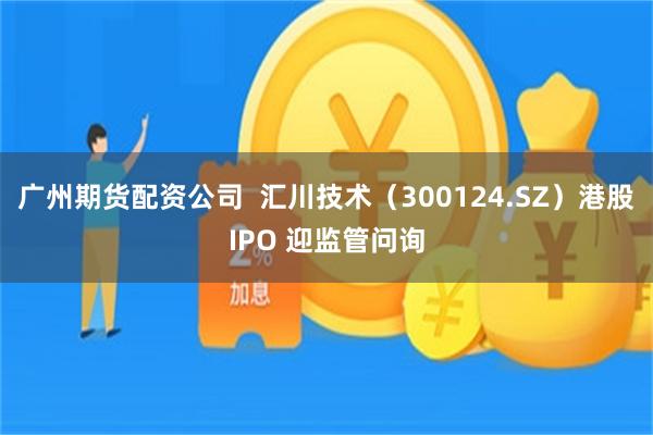 广州期货配资公司  汇川技术（300124.SZ）港股IPO 迎监管问询