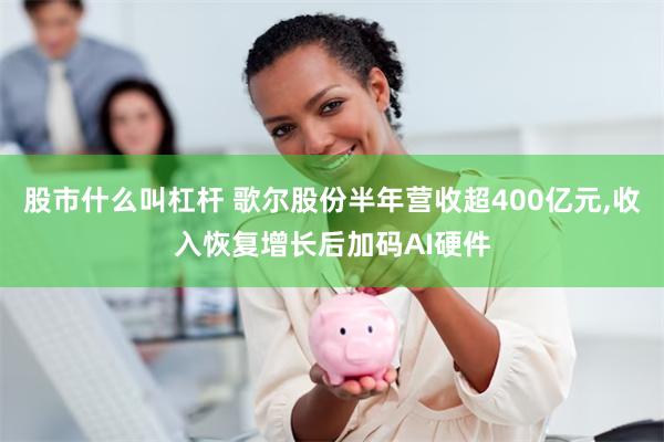 股市什么叫杠杆 歌尔股份半年营收超400亿元,收入恢复增长后加码AI硬件