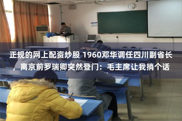 正规的网上配资炒股 1960邓华调任四川副省长，离京前罗瑞卿突然登门：毛主席让我捎个话