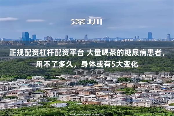 正规配资杠杆配资平台 大量喝茶的糖尿病患者，用不了多久，身体或有5大变化