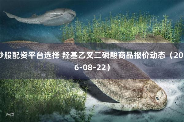 炒股配资平台选择 羟基乙叉二磷酸商品报价动态（2026-08-22）