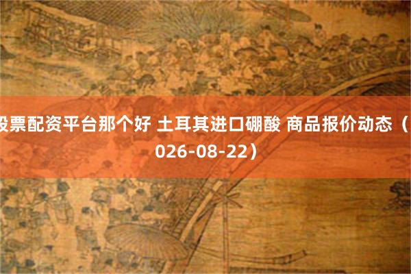 股票配资平台那个好 土耳其进口硼酸 商品报价动态（2026-08-22）