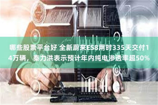 哪些股票平台好 全新蔚来ES8用时335天交付14万辆,秦力洪表示预计年内纯电渗透率超50%