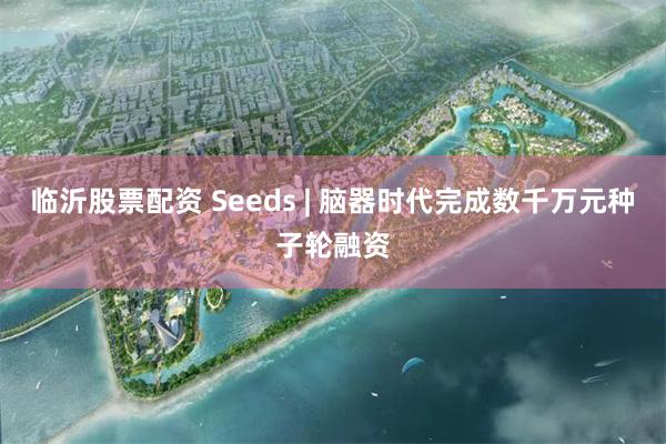 临沂股票配资 Seeds | 脑器时代完成数千万元种子轮融资