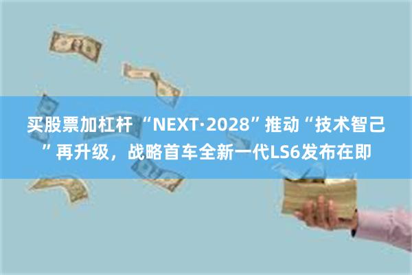 买股票加杠杆 “NEXT·2028”推动“技术智己”再升级,战略首车全新一代LS6发布在即