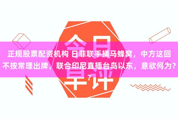 正规股票配资机构 日菲联手捅马蜂窝，中方这回不按常理出牌，联合印尼直插台岛以东，意欲何为？