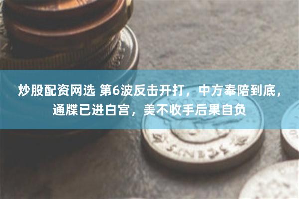 炒股配资网选 第6波反击开打，中方奉陪到底，通牒已进白宫，美不收手后果自负