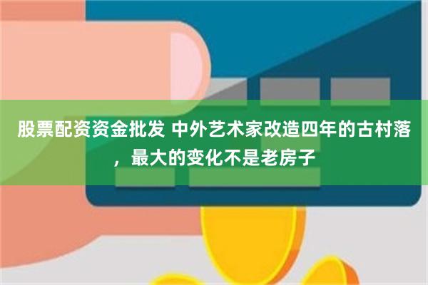 股票配资资金批发 中外艺术家改造四年的古村落，最大的变化不是老房子