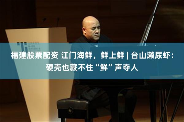 福建股票配资 江门海鲜，鲜上鲜 | 台山濑尿虾：硬壳也藏不住“鲜”声夺人