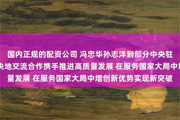 国内正规的配资公司 冯忠华孙志洋到部分中央驻穗单位走访调研 深化央地交流合作携手推进高质量发展 在服务国家大局中增创新优势实现新突破