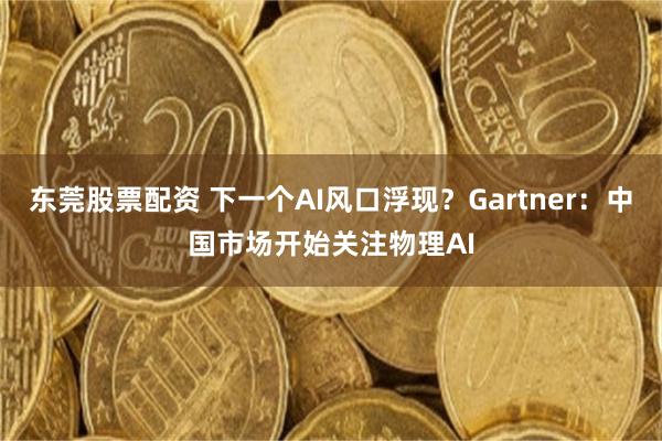 东莞股票配资 下一个AI风口浮现？Gartner：中国市场开始关注物理AI