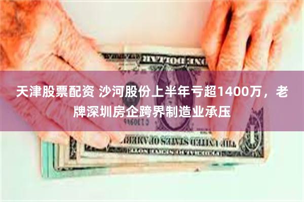 天津股票配资 沙河股份上半年亏超1400万，老牌深圳房企跨界制造业承压