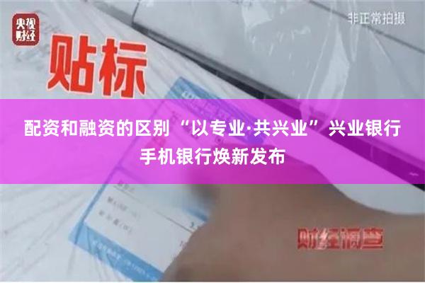 配资和融资的区别 “以专业·共兴业” 兴业银行手机银行焕新发布