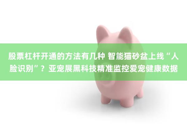 股票杠杆开通的方法有几种 智能猫砂盆上线“人脸识别”？亚宠展黑科技精准监控爱宠健康数据