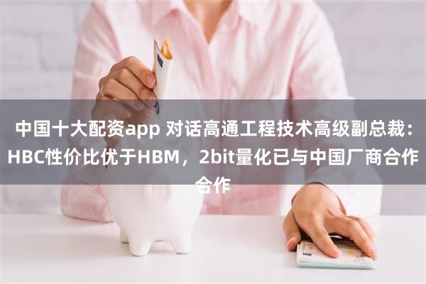 中国十大配资app 对话高通工程技术高级副总裁：HBC性价比优于HBM，2bit量化已与中国厂商合作