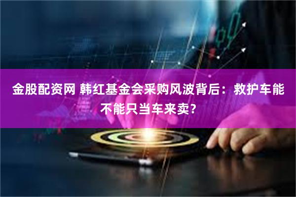 金股配资网 韩红基金会采购风波背后：救护车能不能只当车来卖？