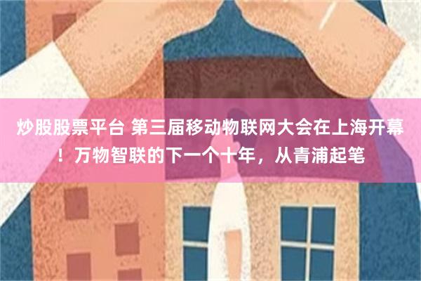 炒股股票平台 第三届移动物联网大会在上海开幕！万物智联的下一个十年，从青浦起笔