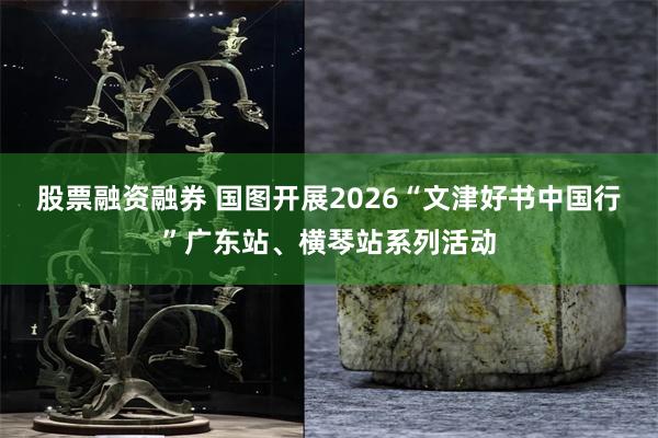 股票融资融券 国图开展2026“文津好书中国行”广东站、横琴站系列活动