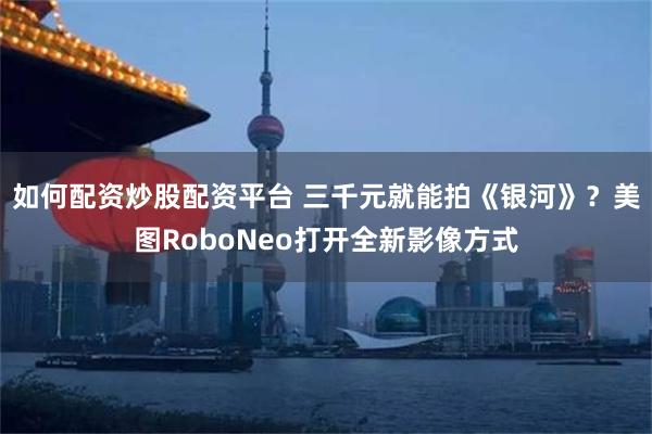 如何配资炒股配资平台 三千元就能拍《银河》？美图RoboNeo打开全新影像方式