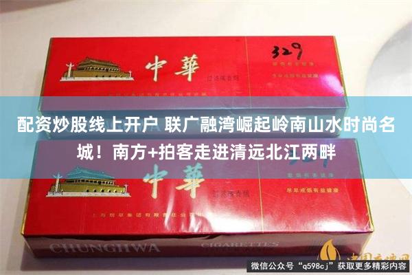 配资炒股线上开户 联广融湾崛起岭南山水时尚名城!南方+拍客走进清远北江两畔