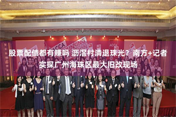股票配债都有赚吗 沥滘村清退珠光？南方+记者实探广州海珠区最大旧改现场